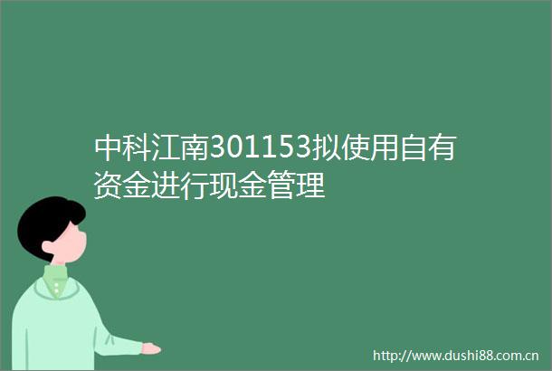 中科江南301153拟使用自有资金进行现金管理