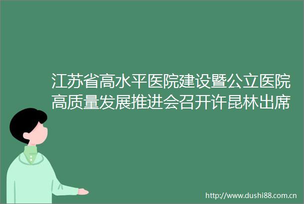 江苏省高水平医院建设暨公立医院高质量发展推进会召开许昆林出席并讲话