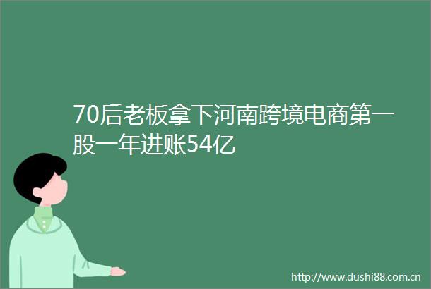 70后老板拿下河南跨境电商第一股一年进账54亿