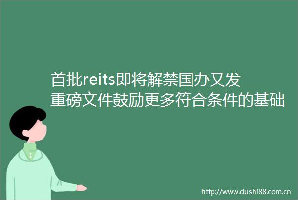 首批reits即将解禁国办又发重磅文件鼓励更多符合条件的基础设施reits项目发行上市