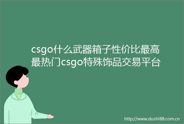 csgo什么武器箱子性价比最高最热门csgo特殊饰品交易平台排行榜天天微速讯