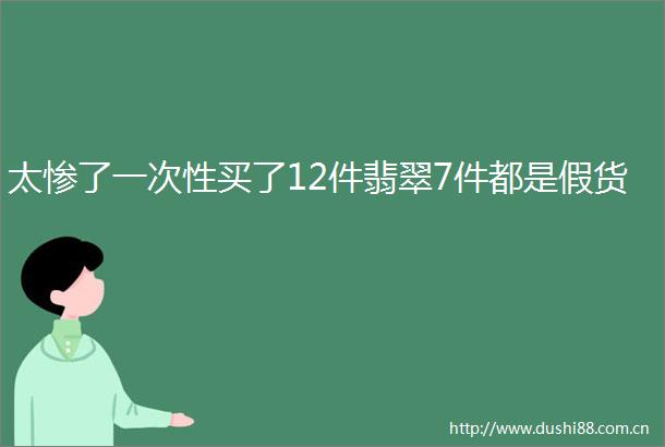 太惨了一次性买了12件翡翠7件都是假货