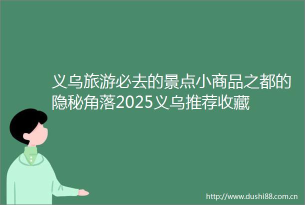 义乌旅游必去的景点小商品之都的隐秘角落2025义乌推荐收藏
