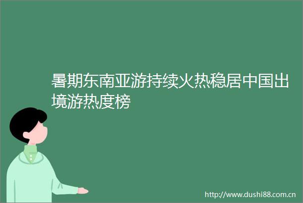 暑期东南亚游持续火热稳居出境游热度榜