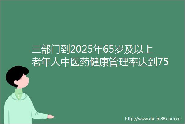 三部门到2025年65岁及以上老年人中医药健康管理率达到75以上