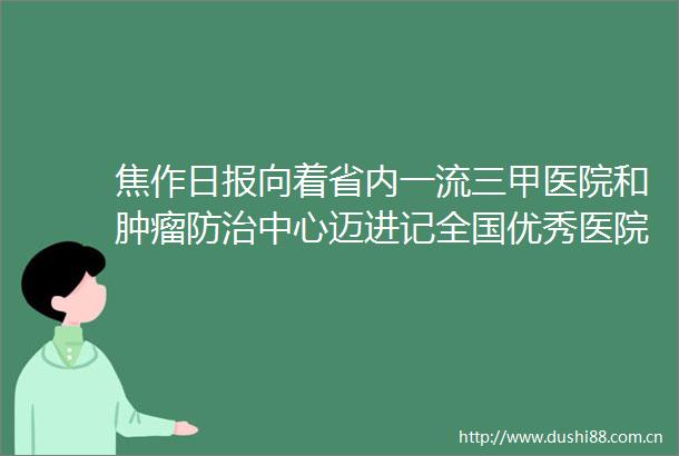 焦作日报向着省内一流三甲医院和肿瘤防治中心迈进记全国优秀医院院长河南理工大学第一附属医院院长于拥军和他的团队