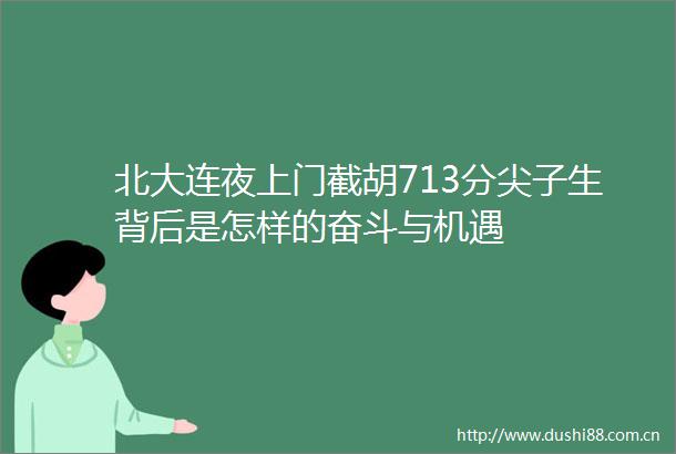 北大连夜上门截胡713分尖子生背后是怎样的奋斗与机遇