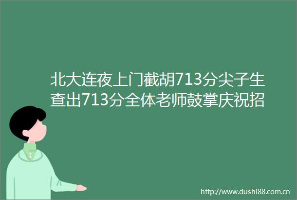 北大连夜上门截胡713分尖子生查出713分全体老师鼓掌庆祝招生办连夜出动