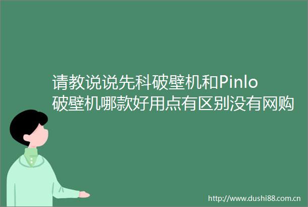 请教说说先科破壁机和Pinlo破壁机哪款好用点有区别没有网购经验分享