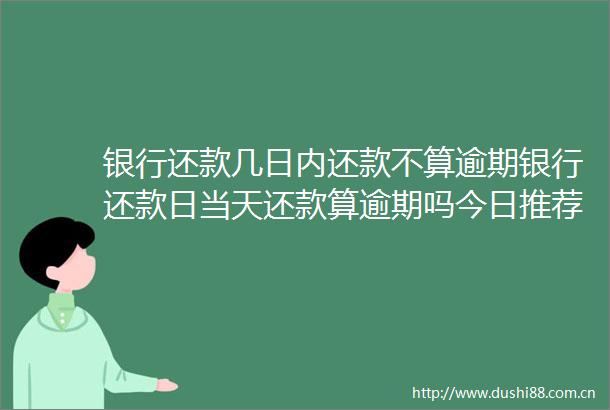 银行还款几日内还款不算逾期银行还款日当天还款算逾期吗今日推荐