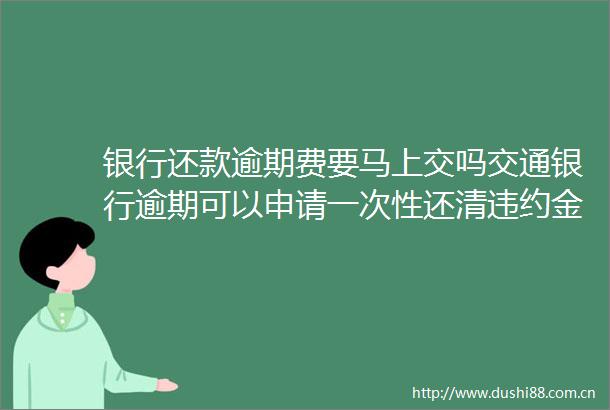 银行还款逾期费要马上交吗交通银行逾期可以申请一次性还清违约金不付吗16日更新中