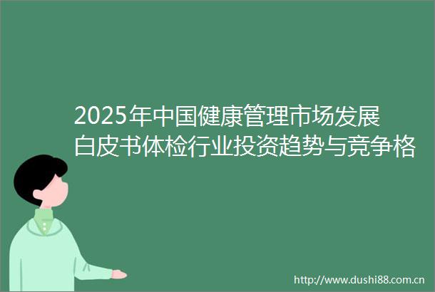 2025年健康管理市场发展白皮书体检行业投资趋势与竞争格局分析