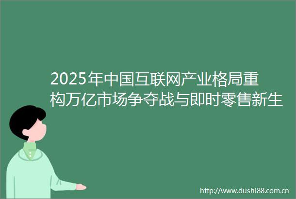 2025年互联网产业格局重构万亿市场争夺战与即时零售新生态
