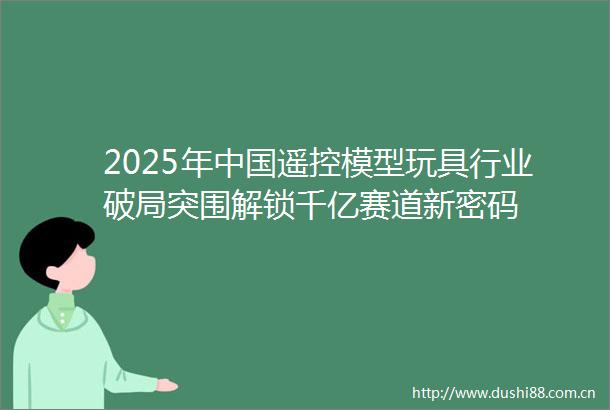 2025年遥控模型玩具行业破局突围解锁千亿赛道新密码