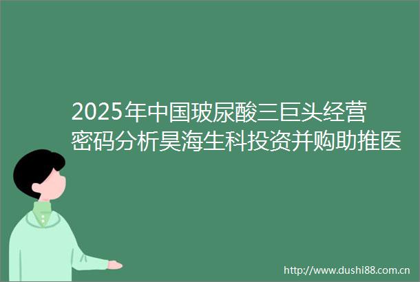 2025年玻尿酸三巨头经营密码分析昊海生科投资并购助推医美华熙生物全产业链覆盖爱美客聚焦医美