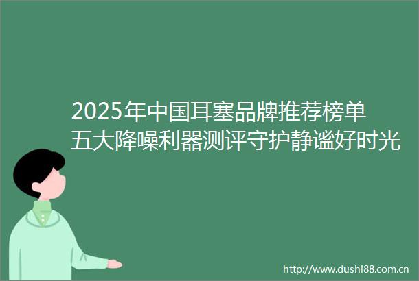 2025年耳塞品牌推荐榜单五大降噪利器测评守护静谧好时光