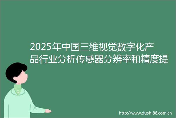 2025年三维视觉数字化产品行业分析传感器分辨率和精度提升推动细节捕捉能力增强「图」