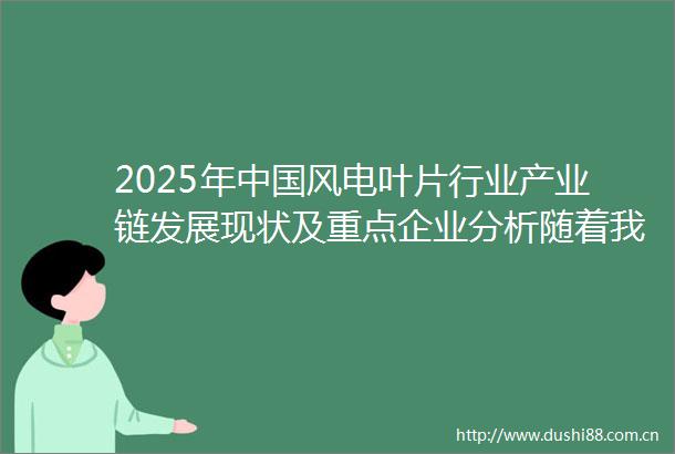 2025年风电叶片行业产业链发展现状及重点企业分析随着我国风电装机容量的不断增长风电叶片的市场规模也随之扩大