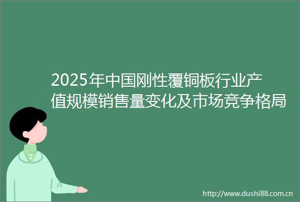 2025年刚性覆铜板行业产值规模销售量变化及市场竞争格局