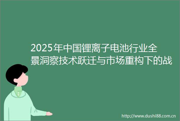 2025年锂离子电池行业全景洞察技术跃迁与市场重构下的战略机遇