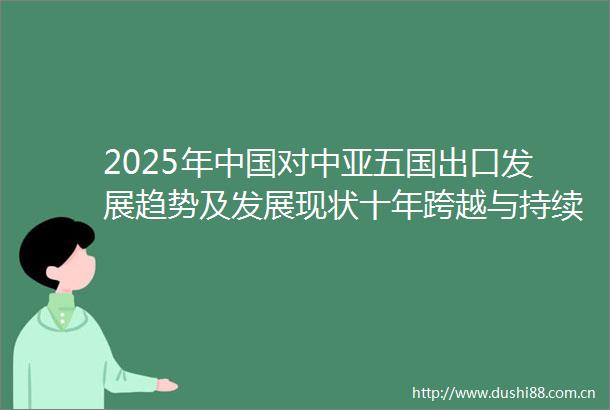 2025年对中亚五国出口发展趋势及发展现状十年跨越与持续增长动力