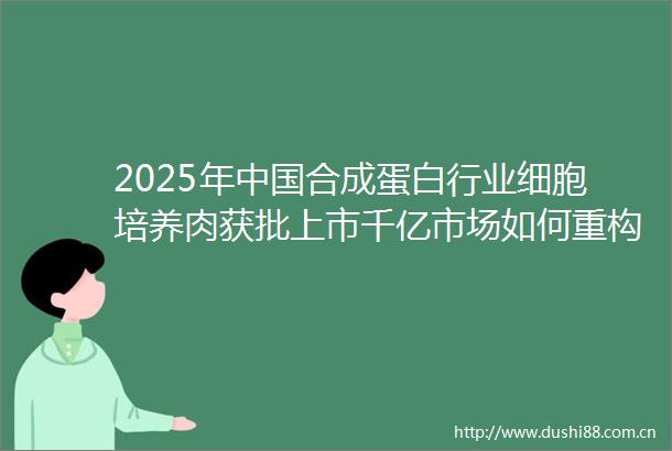 2025年合成蛋白行业细胞培养肉获批上市千亿市场如何重构蛋白质产业格局