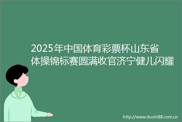 2025年体育彩票杯山东省体操锦标赛圆满收官济宁健儿闪耀赛场任城办赛再获赞誉
