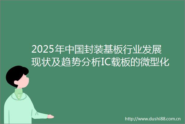 2025年封装基板行业发展现状及趋势分析IC载板的微型化与高密度化为行业主要发展方向「图」