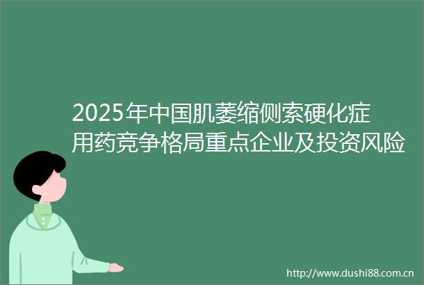 2025年肌萎缩侧索硬化症用药竞争格局重点企业及投资风险
