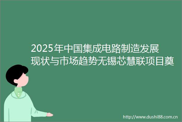 2025年集成电路制造发展现状与市场趋势无锡芯慧联项目奠基释放产业动能