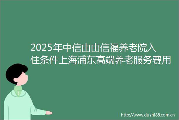 2025年中信由由信福养老院入住条件上海浦东高端养老服务费用