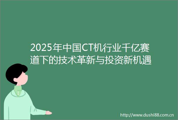 2025年CT机行业千亿赛道下的技术革新与投资新机遇