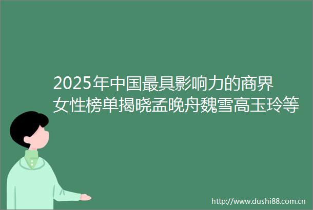 2025年最具影响力的商界女性榜单揭晓孟晚舟魏雪高玉玲等上榜