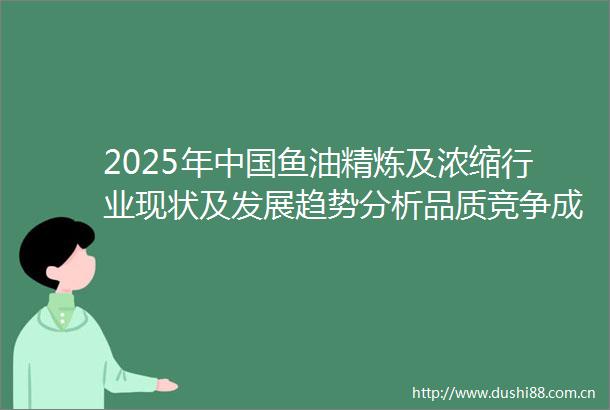2025年鱼油精炼及浓缩行业现状及发展趋势分析品质竞争成为主流「图」