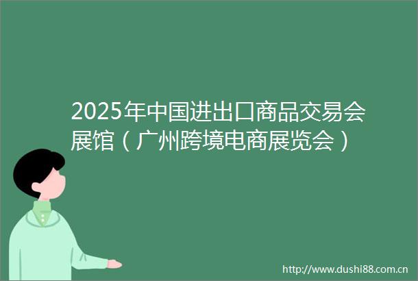 2025年进出口商品交易会展馆（广州跨境电商展览会）