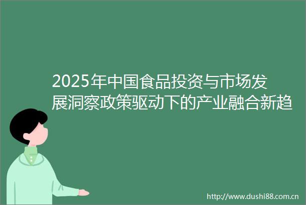2025年食品投资与市场发展洞察政策驱动下的产业融合新趋势及核心数据分析
