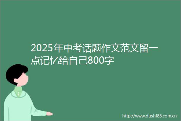 2025年中考话题作文范文留一点记忆给自己800字
