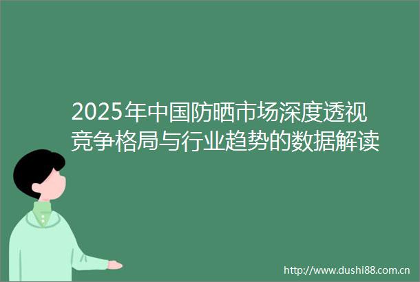 2025年防晒市场深度透视竞争格局与行业趋势的数据解读