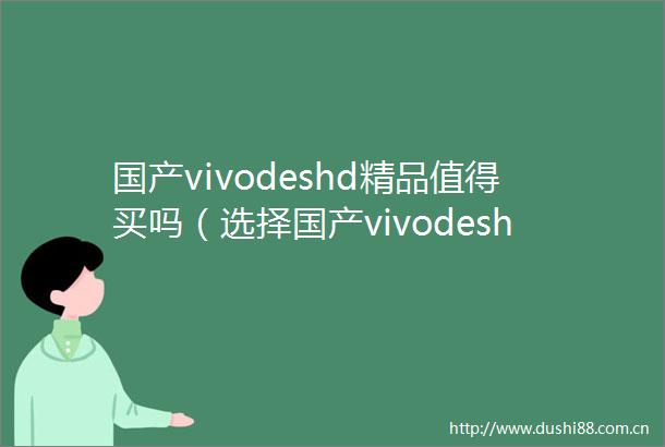 国产vivodeshd精品值得买吗（选择国产vivodeshd精品的理由）