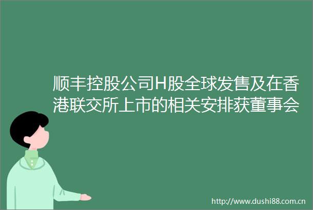 顺丰控股公司H股全球发售及在香港联交所上市的相关安排获董事会审议通过