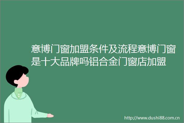 意博门窗加盟条件及流程意博门窗是十大品牌吗铝合金门窗店加盟