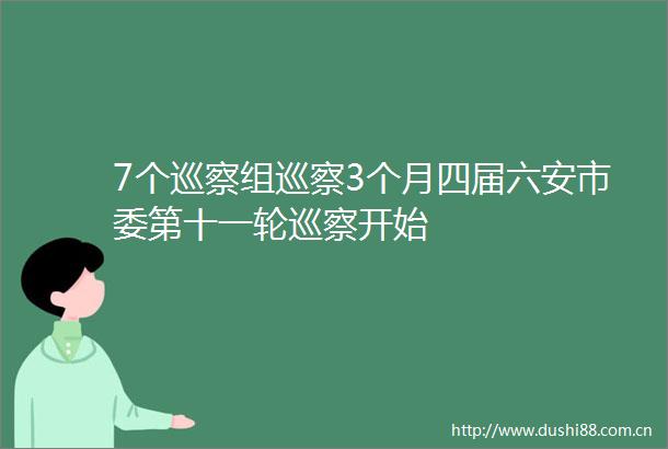 7个巡察组巡察3个月四届六安市委第十一轮巡察开始