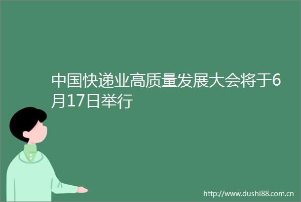 快递业高质量发展大会将于6月17日举行