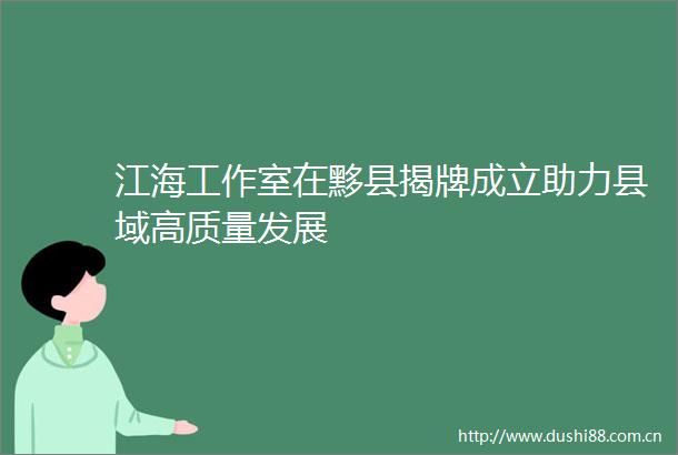 江海工作室在黟县揭牌成立助力县域高质量发展