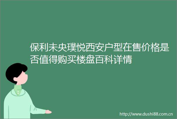 保利未央璞悦西安户型在售价格是否值得购买楼盘百科详情