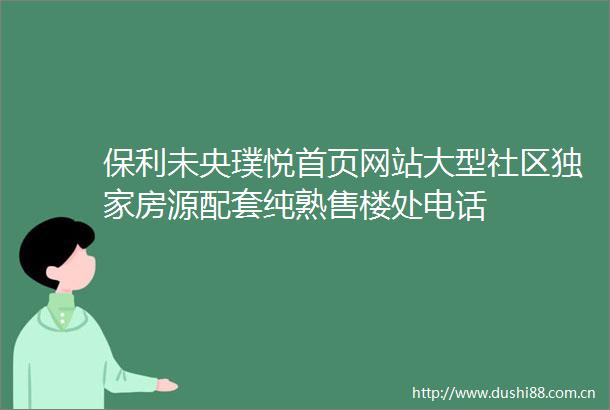 保利未央璞悦首页网站大型社区独家房源配套纯熟售楼处电话