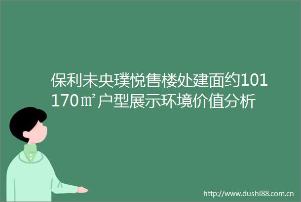 保利未央璞悦售楼处建面约101170㎡户型展示环境价值分析