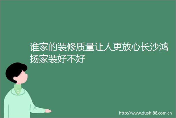 谁家的装修质量让人更放心长沙鸿扬家装好不好
