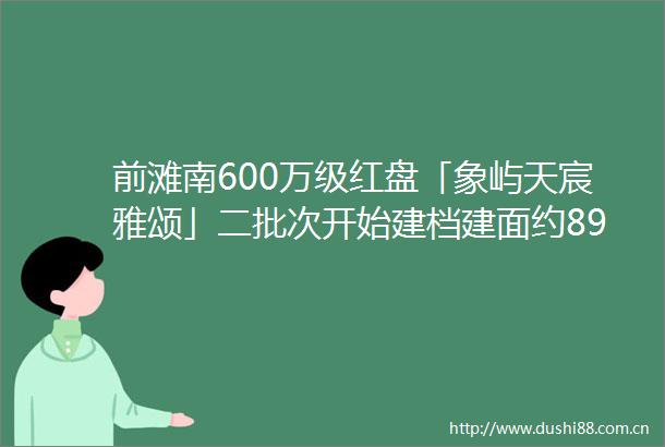 前滩南600万级红盘「象屿天宸雅颂」二批次开始建档建面约89129㎡34房预计5月即将加推