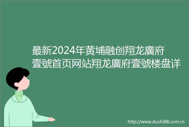 最新2024年黄埔融创翔龙廣府壹號首页网站翔龙廣府壹號楼盘详情户型配套